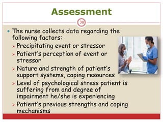 Assessment
 The nurse collects data regarding the
following factors:
 Precipitating event or stressor
 Patient’s perception of event or
stressor
 Nature and strength of patient’s
support systems, coping resources
 Level of psychological stress patient is
suffering from and degree of
impairment he/she is experiencing
 Patient’s previous strengths and coping
mechanisms
38
 