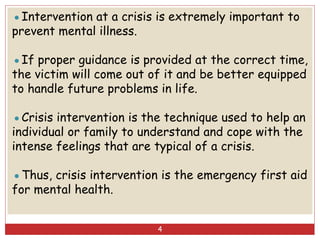 ●Intervention at a crisis is extremely important to
prevent mental illness.
●If proper guidance is provided at the correct time,
the victim will come out of it and be better equipped
to handle future problems in life.
●Crisis intervention is the technique used to help an
individual or family to understand and cope with the
intense feelings that are typical of a crisis.
●Thus, crisis intervention is the emergency first aid
for mental health.
4
 