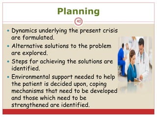 Planning
 Dynamics underlying the present crisis
are formulated.
 Alternative solutions to the problem
are explored.
 Steps for achieving the solutions are
identified.
 Environmental support needed to help
the patient is decided upon, coping
mechanisms that need to be developed
and those which need to be
strengthened are identified.
40
 
