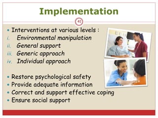Implementation
 Interventions at various levels :
i. Environmental manipulation
ii. General support
iii. Generic approach
iv. Individual approach
 Restore psychological safety
 Provide adequate information
 Correct and support effective coping
 Ensure social support
41
 