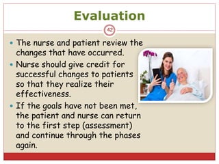 Evaluation
 The nurse and patient review the
changes that have occurred.
 Nurse should give credit for
successful changes to patients
so that they realize their
effectiveness.
 If the goals have not been met,
the patient and nurse can return
to the first step (assessment)
and continue through the phases
again.
42
 
