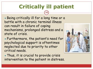 Critically ill patient
44
●Being critically ill for a long time or a
battle with a chronic terminal illness
can result in failure of coping
mechanisms, prolonged distress and a
state of crisis.
●Furthermore, the patient’s need for
psychological support is oftentimes
neglected due to priority to other
critical needs.
●Thus, it is crucial to provide crisis
intervention to the patient in distress.
 