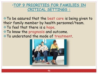 46
•TOP 9 PRIORITIES FOR FAMILIES IN
CRITICAL SETTINGS :
To be assured that the best care is being given to
their family member by health personnel/team.
To feel that there is a hope.
To know the prognosis and outcome.
To understand the mode of treatment.
 