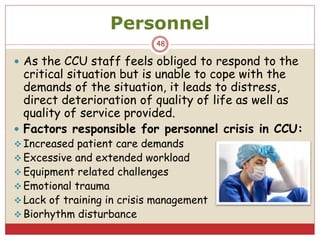 Personnel
48
 As the CCU staff feels obliged to respond to the
critical situation but is unable to cope with the
demands of the situation, it leads to distress,
direct deterioration of quality of life as well as
quality of service provided.
 Factors responsible for personnel crisis in CCU:
 Increased patient care demands
 Excessive and extended workload
 Equipment related challenges
 Emotional trauma
 Lack of training in crisis management
 Biorhythm disturbance
 
