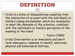 DEFINITION
 Crisis is a state of disequilibrium resulting from
the interaction of an event with the individual’s or
family’s coping mechanisms, which are inadequate
to meet the demands of the situation, combined
with the individual’s or family’s perception of the
meaning of the event.
~ Taylor (1989)
 Crisis Intervention is an immediate and short
term emergency response to mental, emotional,
physical and behavioural distress.
5
 