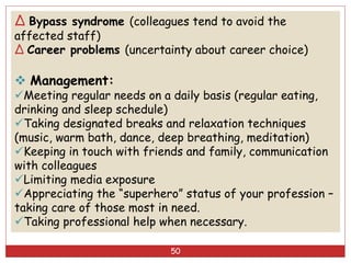 50
∆ Bypass syndrome (colleagues tend to avoid the
affected staff)
∆ Career problems (uncertainty about career choice)
 Management:
Meeting regular needs on a daily basis (regular eating,
drinking and sleep schedule)
Taking designated breaks and relaxation techniques
(music, warm bath, dance, deep breathing, meditation)
Keeping in touch with friends and family, communication
with colleagues
Limiting media exposure
Appreciating the “superhero” status of your profession –
taking care of those most in need.
Taking professional help when necessary.
 