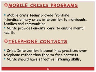 MOBILE CRISIS PROGRAMS
 Mobile crisis teams provide frontline
interdisciplinary crisis intervention to individuals,
families and communities.
 Nurse provides on-site care to ensure mental
health.
TELEPHONE CONTACTS
 Crisis Intervention is sometimes practiced over
telephone rather than face to face contacts.
 Nurse should have effective listening skills.
52
 