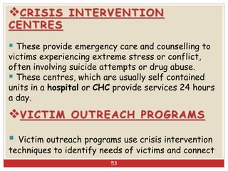 CRISIS INTERVENTION
CENTRES
 These provide emergency care and counselling to
victims experiencing extreme stress or conflict,
often involving suicide attempts or drug abuse.
 These centres, which are usually self contained
units in a hospital or CHC provide services 24 hours
a day.
VICTIM OUTREACH PROGRAMS
 Victim outreach programs use crisis intervention
techniques to identify needs of victims and connect
53
 