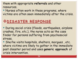 them with appropriate referrals and other
resources.
 Nurses often work in these programs, where
victims are often seen immediately after the crisis.
DISASTER RESPONSE
 During social crisis (floods, earthquakes, airplane
crashes, fire, etc.), the nurse acts as the case
finder for persons suffering from psychosocial
stress.
 She/he visits hospitals, shelters, morgues , etc.
where victims are likely to gather in the immediate
post disaster period and uses generic approach of
crisis intervention.
54
 