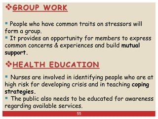 GROUP WORK
 People who have common traits on stressors will
form a group.
 It provides an opportunity for members to express
common concerns & experiences and build mutual
support.
HEALTH EDUCATION
 Nurses are involved in identifying people who are at
high risk for developing crisis and in teaching coping
strategies.
 The public also needs to be educated for awareness
regarding available services.
55
 