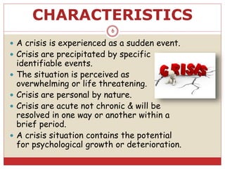 CHARACTERISTICS
 A crisis is experienced as a sudden event.
 Crisis are precipitated by specific
identifiable events.
 The situation is perceived as
overwhelming or life threatening.
 Crisis are personal by nature.
 Crisis are acute not chronic & will be
resolved in one way or another within a
brief period.
 A crisis situation contains the potential
for psychological growth or deterioration.
6
 