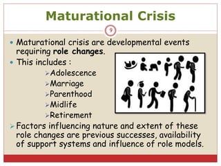 Maturational Crisis
 Maturational crisis are developmental events
requiring role changes.
 This includes :
Adolescence
Marriage
Parenthood
Midlife
Retirement
Factors influencing nature and extent of these
role changes are previous successes, availability
of support systems and influence of role models.
9
 