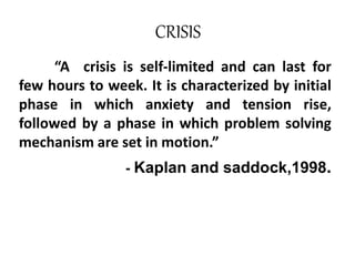 CRISIS
“A crisis is self-limited and can last for
few hours to week. It is characterized by initial
phase in which anxiety and tension rise,
followed by a phase in which problem solving
mechanism are set in motion.”
- Kaplan and saddock,1998.
 