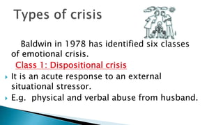Baldwin in 1978 has identified six classes
of emotional crisis.
Class 1: Dispositional crisis
 It is an acute response to an external
situational stressor.
 E.g. physical and verbal abuse from husband.
 