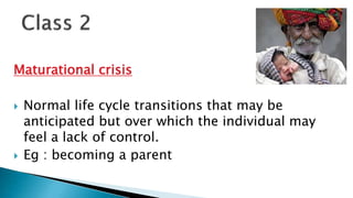 Maturational crisis
 Normal life cycle transitions that may be
anticipated but over which the individual may
feel a lack of control.
 Eg : becoming a parent
 