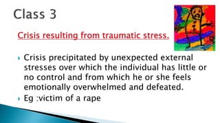 Crisis resulting from traumatic stress.
 Crisis precipitated by unexpected external
stresses over which the individual has little or
no control and from which he or she feels
emotionally overwhelmed and defeated.
 Eg :victim of a rape
 