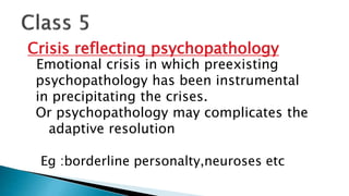 Crisis reflecting psychopathology
Emotional crisis in which preexisting
psychopathology has been instrumental
in precipitating the crises.
Or psychopathology may complicates the
adaptive resolution
Eg :borderline personalty,neuroses etc
 