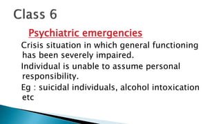 Psychiatric emergencies
Crisis situation in which general functioning
has been severely impaired.
Individual is unable to assume personal
responsibility.
Eg : suicidal individuals, alcohol intoxication
etc
 