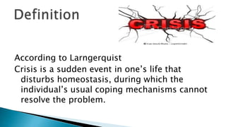 According to Larngerquist
Crisis is a sudden event in one’s life that
disturbs homeostasis, during which the
individual’s usual coping mechanisms cannot
resolve the problem.
 