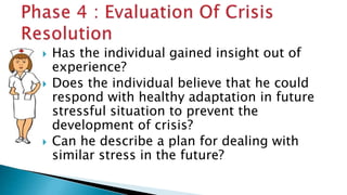  Has the individual gained insight out of
experience?
 Does the individual believe that he could
respond with healthy adaptation in future
stressful situation to prevent the
development of crisis?
 Can he describe a plan for dealing with
similar stress in the future?
 