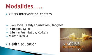  Crisis intervention centers
 Save India Family Foundation, Banglore.
 Sumaitri, Delhi
 Lifeline Foundation, Kolkata
 Maithri,Kerala
 Health education
 