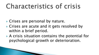  Crises are personal by nature.
 Crises are acute and it gets resolved by
within a brief period.
 A crisis situation contains the potential for
psychological growth or deterioration.
 