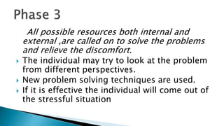 All possible resources both internal and
external ,are called on to solve the problems
and relieve the discomfort.
 The individual may try to look at the problem
from different perspectives.
 New problem solving techniques are used.
 If it is effective the individual will come out of
the stressful situation
 