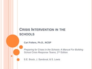 CRISIS INTERVENTION IN THE
SCHOOLS

  Cari Fellers, Ph.D., NCSP


  Preparing for Crises in the Schools: A Manual For Building
  School Crisis Response Teams, 2nd Edition


  S.E. Brock, J. Sandoval, & S. Lewis
 