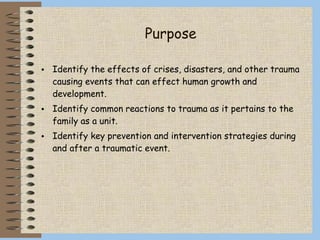 Purpose
• Identify the effects of crises, disasters, and other trauma
causing events that can effect human growth and
development.
• Identify common reactions to trauma as it pertains to the
family as a unit.
• Identify key prevention and intervention strategies during
and after a traumatic event.
 