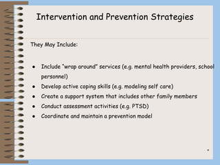 *
They May Include:
● Include “wrap around” services (e.g. mental health providers, school
personnel)
● Develop active coping skills (e.g. modeling self care)
● Create a support system that includes other family members
● Conduct assessment activities (e.g. PTSD)
● Coordinate and maintain a prevention model
Intervention and Prevention Strategies
 
