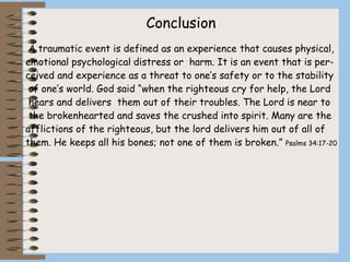 Conclusion
A traumatic event is defined as an experience that causes physical,
emotional psychological distress or harm. It is an event that is per-
ceived and experience as a threat to one’s safety or to the stability
of one’s world. God said “when the righteous cry for help, the Lord
hears and delivers them out of their troubles. The Lord is near to
the brokenhearted and saves the crushed into spirit. Many are the
afflictions of the righteous, but the lord delivers him out of all of
them. He keeps all his bones; not one of them is broken.” Psalms 34:17-20
 