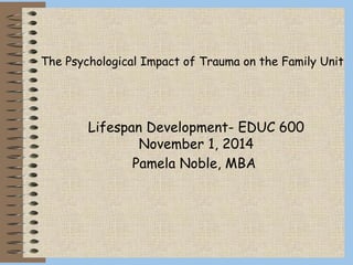 Lifespan Development- EDUC 600
November 1, 2014
Pamela Noble, MBA
The Psychological Impact of Trauma on the Family Unit
 