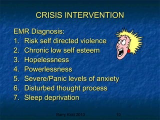 Barry Kidd 2010 10
CRISIS INTERVENTIONCRISIS INTERVENTION
EMR Diagnosis:EMR Diagnosis:
1.1. Risk self directed violenceRisk self directed violence
2.2. Chronic low self esteemChronic low self esteem
3.3. HopelessnessHopelessness
4.4. PowerlessnessPowerlessness
5.5. Severe/Panic levels of anxietySevere/Panic levels of anxiety
6.6. Disturbed thought processDisturbed thought process
7.7. Sleep deprivationSleep deprivation
 