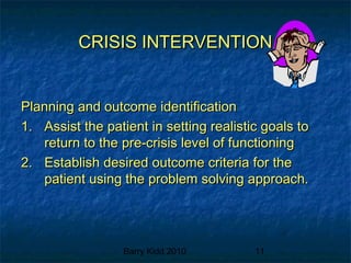 Barry Kidd 2010 11
CRISIS INTERVENTIONCRISIS INTERVENTION
Planning and outcome identificationPlanning and outcome identification
1.1. Assist the patient in setting realistic goals toAssist the patient in setting realistic goals to
return to the pre-crisis level of functioningreturn to the pre-crisis level of functioning
2.2. Establish desired outcome criteria for theEstablish desired outcome criteria for the
patient using the problem solving approach.patient using the problem solving approach.
 