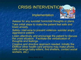Barry Kidd 2010 12
CRISIS INTERVENTIONCRISIS INTERVENTION
ImplementationImplementation
1.1. Assess for any suicidal/ homicidal thoughts or plans.Assess for any suicidal/ homicidal thoughts or plans.
2.2. Take initial steps to make the patient feel safe andTake initial steps to make the patient feel safe and
lower anxiety.lower anxiety.
3.3. Safety- intervene to prevent violence- suicide/ angry,Safety- intervene to prevent violence- suicide/ angry,
aggressive patient.aggressive patient.
4.4. Listen attentively and encourage the patient to discussListen attentively and encourage the patient to discuss
the crisis situation. Facilitate the verbalization ofthe crisis situation. Facilitate the verbalization of
thoughts and feelings.thoughts and feelings.
5.5. Creative and directive approach needed. Initially theCreative and directive approach needed. Initially the
EMR/or other health care persons may make phoneEMR/or other health care persons may make phone
calls (arrange baby-sitters, find shelters, contact socialcalls (arrange baby-sitters, find shelters, contact social
workers, etc.)workers, etc.)
 