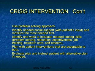 Barry Kidd 2010 13
CRISIS INTERVENTION Con’tCRISIS INTERVENTION Con’t
6.6. Use problem solving approach.Use problem solving approach.
7.7. Identify needed social support (with patient’s input) andIdentify needed social support (with patient’s input) and
mobilize the most needed first.mobilize the most needed first.
8.8. Identify and work to increase needed coping skillsIdentify and work to increase needed coping skills
(problem solving, relaxation, assertiveness, job(problem solving, relaxation, assertiveness, job
training, newborn care, self-esteem).training, newborn care, self-esteem).
9.9. Plan with patient interventions that are acceptable toPlan with patient interventions that are acceptable to
both.both.
10.10. Evaluate plan and instruct patient with alternative planEvaluate plan and instruct patient with alternative plan
if needed.if needed.
 
