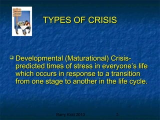 Barry Kidd 2010 3
TYPES OF CRISISTYPES OF CRISIS
 Developmental (Maturational) Crisis-Developmental (Maturational) Crisis-
predicted times of stress in everyone’s lifepredicted times of stress in everyone’s life
which occurs in response to a transitionwhich occurs in response to a transition
from one stage to another in the life cycle.from one stage to another in the life cycle.
 