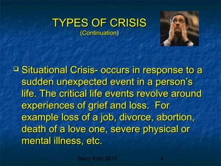 Barry Kidd 2010 4
TYPES OF CRISISTYPES OF CRISIS
(Continuation(Continuation))
 Situational Crisis- occurs in response to aSituational Crisis- occurs in response to a
sudden unexpected event in a person’ssudden unexpected event in a person’s
life. The critical life events revolve aroundlife. The critical life events revolve around
experiences of grief and loss. Forexperiences of grief and loss. For
example loss of a job, divorce, abortion,example loss of a job, divorce, abortion,
death of a love one, severe physical ordeath of a love one, severe physical or
mental illness, etc.mental illness, etc.
 