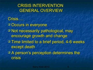 Barry Kidd 2010 6
CRISIS INTERVENTIONCRISIS INTERVENTION
GENERAL OVERVIEWGENERAL OVERVIEW
Crisis….Crisis….
 Occurs in everyoneOccurs in everyone
 Not necessarily pathological, mayNot necessarily pathological, may
encourage growth and changeencourage growth and change
 Time limited to a brief period, 4-6 weeksTime limited to a brief period, 4-6 weeks
except deathexcept death
 A person’s perception determines theA person’s perception determines the
crisiscrisis
 