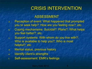 Barry Kidd 2010 9
CRISIS INTERVENTIONCRISIS INTERVENTION
ASSESSMENTASSESSMENT
a.a. Perception of event: What happened that promptedPerception of event: What happened that prompted
you to seek help?; How are you feeling now?; etc.you to seek help?; How are you feeling now?; etc.
b.b. Coping mechanisms: Suicidal?; Plans?; What helpsCoping mechanisms: Suicidal?; Plans?; What helps
you feel better?; etc.you feel better?; etc.
c.c. Support systems: With whom do you live with?;Support systems: With whom do you live with?;
Who is available to help you?; Who is mostWho is available to help you?; Who is most
helpful?; etchelpful?; etc
d.d. Mental status, previous historyMental status, previous history
e.e. Identify client’s strengthsIdentify client’s strengths
f.f. Self-assessment: EMR’s feelingsSelf-assessment: EMR’s feelings
 
