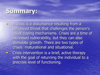 Summary:
• A crisis is a disturbance resulting from a
perceived threat that challenges the person's
usual coping mechanisms. Crises are a time of
increased vulnerability, but they can also
stimulate growth. There are two types of
crises: maturational and situational.
• Crisis intervention is a brief, active therapy
with the goal of returning the individual to a
precrisis level of functioning.
 