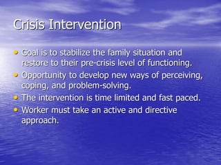 Crisis Intervention
• Goal is to stabilize the family situation and
restore to their pre-crisis level of functioning.
• Opportunity to develop new ways of perceiving,
coping, and problem-solving.
• The intervention is time limited and fast paced.
• Worker must take an active and directive
approach.
 