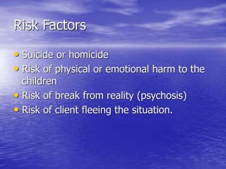 Risk Factors
• Suicide or homicide
• Risk of physical or emotional harm to the
children
• Risk of break from reality (psychosis)
• Risk of client fleeing the situation.
 