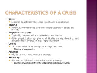  Stress
 Response to a stressor that leads to a change in equilibrium
 Trauma
 Powerful, overwhelming, and threaten perceptions of safety and
security
 Responses to trauma
 Typically respond with intense fear and horror
 Other physiological symptoms (difficulty eating, sleeping, and
functioning in everyday life; hypervigilence)
 Coping
 All actions taken in an attempt to manage the stress
 Adaptive or maladaptive
 Adaption
 Degree to which functioning has changed
 Resiliency
 How well an individual bounces back from adversity
 Based on physiological strengths and psychological resourcefulness
 