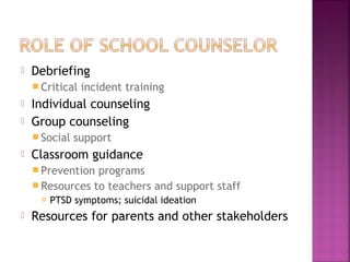  Debriefing
 Critical incident training
 Individual counseling
 Group counseling
 Social support
 Classroom guidance
 Prevention programs
 Resources to teachers and support staff
 PTSD symptoms; suicidal ideation
 Resources for parents and other stakeholders
 