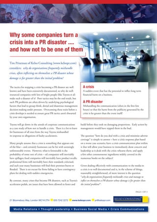 Why some companies turn a
crisis into a PR disaster ....
and how not to be one of them

Tim Prizeman of Kelso Consulting (www.kelsopr.com)
considers: why do organisations frequently mishandle
crises, often inﬂicting on themselves a PR disaster whose
damage is far greater than the initial problem?

The tactics for stopping a crisis becoming a PR disaster are well          A crisis
known and have been extensively documented, so why do well-                A sudden event that has the potential to in�ict long term
resourced companies with lots of bright people (like Toyota et al)         �nancial harm on a business.
make such a disaster of it? Poor tactics may be the end result, but
such PR problems are often driven by underlying psychological              A PR disaster
factors that lead to group-think, denial and disastrous management         Mishandling the communication (often in the �rst few
decision-making under pressure. Overcoming these traits before a           hours) so that the harm from the publicity generated by the
crisis develops is needed to ensure great PR tactics aren’t thwarted       crisis is far greater than the event itself!
by your own organisation.

Toyota will go down in the annals of corporate communications            build before they took on damaging proportions. Early action by
as a case study of how not to handle a crisis. There is a lot to learn   management would have nipped them in the bud.
for businesses of all sizes from the way Toyota mishandled
its response to allegations of faulty accelerators.                      The question “how do you deal with a crisis and minimise adverse
                                                                         coverage” is simple to answer – have a crisis response plan based
Many people assume that a crisis is something that appears out           on a worse case scenario; have a crisis communication plan within
of the blue – and certainly businesses can be hit with seemingly         it that will allow your business to immediately show concern and
unforeseeable events. However, what is foreseeable is the                leadership as it deals with the crisis; rehearse them, and apply
probability of some sort of crisis – oil companies will inevitably       a few other commonsense ingredients widely covered in the
have spillages; food companies will inevitably have product recalls;     numerous books on the subject!
professional �rms will inevitably have their standards criticised;
and each year many businesses will �nd their premises burnt or           Given dealing eﬀectively with communication to the media in
�ooded. There is no excuse for �rms failing to have contingency          a crisis is so well documented and is, in the scheme of things,
plans for dealing with sudden emergencies.                               reasonably straightforward, of more interest is the question
                                                                         “why do organisations frequently mishandle crises and manage to
By contrast, many crises that become PR disasters, such as Toyota’s      inﬂict on themselves a PR disaster whose damage is far greater than
accelerator pedals, are issues that have been allowed to fester and      the initial problem?”.

                                                                                                                                 PAGE 1 OF 3

                                                                                                                                       PR

                                                                                                           KELSO CONSULTING
21 Bloomsbury Way, London WC1A 2TH           020 7242 2272      www.kelsopr.com        pr@kelsopr.com



    Media Relations • Thought Leadership • Business Social Media • Crisis Communications
 