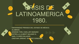CRISIS DE
LATINOAMERICA
1980.
UNIVERSIDAD PRIIVADA DEL ESTADO DE MÉXICO.
ALUMNOS:
DENISSE ITZEL CUELLAR VAZQUEZ
ESTRELLA LILIBEHT QUIJANO G.
GAEL FLORES SALAZAR.
CRISTIAN JORDAO RAMIREZ GONZALEZ.
 