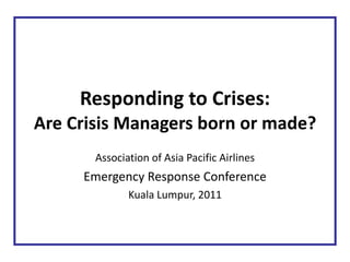 Responding to Crises: Are Crisis Managers born or made? Association of Asia Pacific Airlines Emergency Response Conference Kuala Lumpur, 2011 