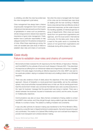 is unfolding, and after the crisis has ended (see    But when the crisis is managed well, the impact
                     the crisis management cycle below).                  of the crisis can be minimised (see case study
                                                                          on dealing with the train bombing in Madrid).
                     Crisis management has always been a feature          Some crises demand fast and effective whole of
                     of good public management. But in recent years       government responses, as their scale is beyond
                     national and international events and the impacts    the handling capability of individual agencies or
                     of globalisation in areas such as pandemics,         group of departments. Other crises can require
                     climate change and terror attacks have raised the    inputs from non-government organisations and
                     importance of good crisis management. Public         agencies, and the local and/or international
                     leaders have a particular responsibility to help     community. On this latter point, there is often
                     safeguard society from the adverse consequences      a need for the public sector to coordinate the
                     of crisis. When these responses go wrong, the        actions of non-government organisations and
                     crisis can escalate (see case study on failure to    individuals during all the phases of a crisis.
                     establish clear roles and chains of command).



                     Case study
                     Failure to establish clear roles and chains of command

                        McConnell and Stark reviewed the UK response by the then Ministry of Agriculture, Fisheries
5                       and Food (MAFF) to the outbreak of foot and mouth disease in February 2001. They described
                        the response as suffering from an institutional malaise and a fragmentary civil service, incapable
                        at least in the early stages of providing an effective response to the crisis. MAFF was seen to
                        be a particular problem, relying on outdated information and unwilling to listen to non-Whitehall
                        expertise.

                        There was also evidence of lack of clarity about the objectives of the crisis management
                        approach. Closure of footpaths is a local government responsibility, and as the outbreaks
                        spread, many local authorities imposed blanket bans on their use. But at central government
                        level the environment minister was concerned that blanket bans were counter-productive to
                        the ‘open for business’ message that the government was trying to maintain. There was a
                        division between the local level, focused on eradication and control, and the centre, focused
                        on multiple policy objectives.

                        Communications was also an issue. Many farmers complained of being unable to contact
                        local MAFF crisis centres, and if they did get through, being unable to get clear directions from
                        officials in a number of areas. This added to a feeling of isolation and uncertainty.

                        It was only after authority for decision-making was transferred to the Prime Minister’s Office,
                        advised by a scientific team of departmental and outside experts, that action became focused
                        and coordinated. The creation of a Cabinet Office briefing room and rural task force helped to
                        provide more transparent and cohesive decision making.

                        Source: McConnell and Stark, 2002
Simplified Version              Options of Red




                                 0c 100m 100y 0k
                     Crisis Management – An International Overview
 