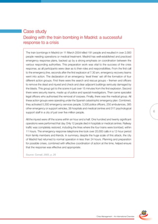 Case study
Dealing with the train bombing in Madrid: a successful
response to a crisis

 The train bombings in Madrid on 11 March 2004 killed 191 people and resulted in over 2,000
 people needing operations or medical treatment. Madrid has well-established and practiced
 emergency response plans, backed up by a strong emphasis on coordination between the
 various responding authorities. This preparation work was vital to the success of the crisis
 response, as all participants were clear as to their roles and responsibilities. From the first call
 to the emergency line, seconds after the first explosion at 7.30 am, emergency recovery teams
 went into action. The declaration of an emergency ‘level three’ set off the formation of four
 different action groups. First there were the search and rescue groups – firemen and officers
 to remove the dead and injured and check and clear adjacent buildings seriously damaged by
 the blasts. This group got to the scene in just over 15 minutes from the first explosion. Second
 there were security teams, made up of police and special investigators. Then came specialist
 legal officers who authorised the removal of corpses. Finally, there was the medical group. All
 these action groups were operating under the Spanish catastrophic emergency plan. Combined,
 they activated 5,300 emergency services people, 3,500 police officers, 250 ambulances, 385
 other emergency or support vehicles, 38 hospitals and medical centres and 317 psychological
 support staff in a city of just over five million people.                                                                          6

 All the injured were off the scene within an hour and a half. One hundred and twenty significant
 operations were performed that day. Only 12 people died in hospitals or medical centres. Railway
 traffic was completely restored, including the lines where the four trains were bombed, within
 11 hours. The emergency response telephone line took over 20,000 calls in a 12-hour period
 from family members and friends. In summary, despite the huge scale of this attack, the city
 of Madrid had returned to normal operation in less than 24 hours. Planning and preparation
 for possible crises, combined with effective coordination of action at the time, helped ensure
 that the response was effective and appropriate.

 Source: Cornall, 2005, p. 29




                                                            Full Version                                            Simplified Version




                                                                    Crisis Management – An International Overview
 